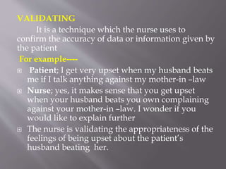 VALIDATING
It is a technique which the nurse uses to
confirm the accuracy of data or information given by
the patient
For example----
 Patient; I get very upset when my husband beats
me if I talk anything against my mother-in –law
 Nurse; yes, it makes sense that you get upset
when your husband beats you own complaining
against your mother-in –law. I wonder if you
would like to explain further
 The nurse is validating the appropriateness of the
feelings of being upset about the patient’s
husband beating her.
 