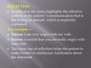 REFLECTING
 In reflection the nurse highlights the affective
content of the patient ‘s communication that is
the feeling or attitude which is implicitly
expressed
For example----
 Patient; I am very angry with my wife
 Nurses; it sound that you are really angry with
your wife
 The nurse use of reflection helps the patient to
make further or additional clarification about
the statement
 