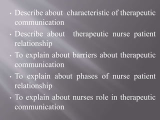 • Describe about characteristic of therapeutic
communication
• Describe about therapeutic nurse patient
relationship
• To explain about barriers about therapeutic
communication
• To explain about phases of nurse patient
relationship
• To explain about nurses role in therapeutic
communication
 