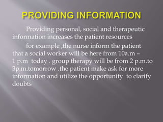 Providing personal, social and therapeutic
information increases the patient resources
for example ,the nurse inform the patient
that a social worker will be here from 10a.m –
1 p.m today . group therapy will be from 2 p.m.to
3p.m.tomorrow .the patient make ask for more
information and utilize the opportunity to clarify
doubts
 