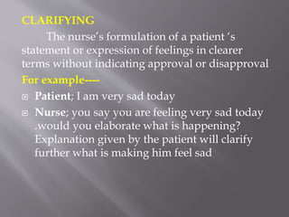 CLARIFYING
The nurse’s formulation of a patient ‘s
statement or expression of feelings in clearer
terms without indicating approval or disapproval
For example----
 Patient; I am very sad today
 Nurse; you say you are feeling very sad today
.would you elaborate what is happening?
Explanation given by the patient will clarify
further what is making him feel sad
 