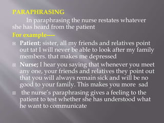PARAPHRASING
In paraphrasing the nurse restates whatever
she has heard from the patient
For example----
 Patient; sister, all my friends and relatives point
out tat I will never be able to look after my family
members. that makes me depressed
 Nurse; I hear you saying that whenever you meet
any one, your friends and relatives they point out
that you will always remain sick and will be no
good to your family. This makes you more sad
 the nurse’s paraphrasing gives a feeling to the
patient to test whether she has understood what
he want to communicate
 