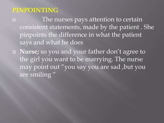 PINPOINTING
 The nurses pays attention to certain
consistent statements, made by the patient . She
pinpoints the difference in what the patient
says and what he does
 Nurse; so you and your father don’t agree to
the girl you want to be marrying. The nurse
may point out “you say you are sad ,but you
are smiling “
 