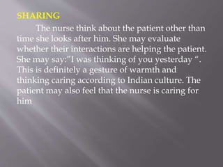 SHARING
The nurse think about the patient other than
time she looks after him. She may evaluate
whether their interactions are helping the patient.
She may say:”I was thinking of you yesterday “.
This is definitely a gesture of warmth and
thinking caring according to Indian culture. The
patient may also feel that the nurse is caring for
him
 