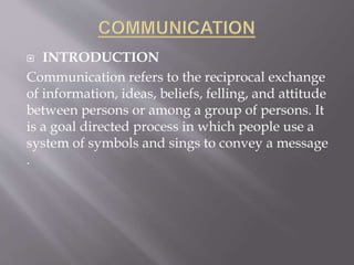  INTRODUCTION
Communication refers to the reciprocal exchange
of information, ideas, beliefs, felling, and attitude
between persons or among a group of persons. It
is a goal directed process in which people use a
system of symbols and sings to convey a message
.
 