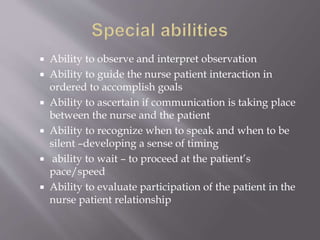  Ability to observe and interpret observation
 Ability to guide the nurse patient interaction in
ordered to accomplish goals
 Ability to ascertain if communication is taking place
between the nurse and the patient
 Ability to recognize when to speak and when to be
silent –developing a sense of timing
 ability to wait – to proceed at the patient’s
pace/speed
 Ability to evaluate participation of the patient in the
nurse patient relationship
 