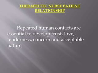 THERAPEUTIC NURSE PATIENT
RELATIONSHIP
Repeated human contacts are
essential to develop trust, love,
tenderness, concern and acceptable
nature
 