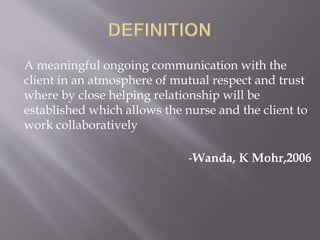 A meaningful ongoing communication with the
client in an atmosphere of mutual respect and trust
where by close helping relationship will be
established which allows the nurse and the client to
work collaboratively
-Wanda, K Mohr,2006
 