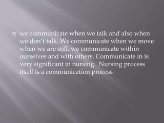  we communicate when we talk and also when
we don’t talk. We communicate when we move
when we are still. we communicate within
ourselves and with others. Communicate in is
very significant in nursing. Nursing process
itself is a communication process
 