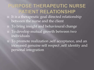  It is a therapeutic goal directed relationship
between the nurse and the client
 To bring insight and behavioural change
 To develop mutual growth between two
individuals
 To promote realization ,self acceptance, and an
increased genuine self respect ,self identity and
personal integration
 