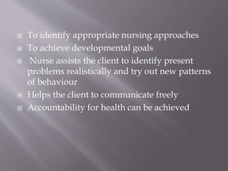  To identify appropriate nursing approaches
 To achieve developmental goals
 Nurse assists the client to identify present
problems realistically and try out new patterns
of behaviour
 Helps the client to communicate freely
 Accountability for health can be achieved
 