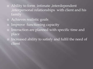  Ability to form intimate ,interdependent
,interpersonal relationships with client and his
family
 Achieves realistic goals
 Improve functioning capacity
 Interaction are planned with specific time and
place
 Increased ability to satisfy and fulfil the need of
client
 