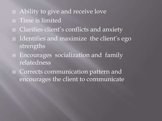  Ability to give and receive love
 Time is limited
 Clarifies client’s conflicts and anxiety
 Identifies and maximize the client’s ego
strengths
 Encourages socialization and family
relatedness
 Corrects communication pattern and
encourages the client to communicate
 
