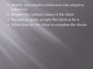  Modify mal adaptive behaviour into adaptive
behaviour
 Respect the cultural values of the client
 Focuses on goals, accepts the client as he is
 Allow time for the client to complete the rituals
 