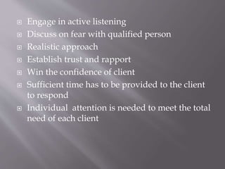  Engage in active listening
 Discuss on fear with qualified person
 Realistic approach
 Establish trust and rapport
 Win the confidence of client
 Sufficient time has to be provided to the client
to respond
 Individual attention is needed to meet the total
need of each client
 