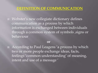 DEFINITION OF COMMUNICATION
 Webster’s new collegiate dictionary defines
communication as a process by which
information is exchanged between individuals
through a common system of symbols ,signs or
behaviour
or
 According to Paul Leagens ‘a process by which
two or more people exchange ideas, facts,
feelings ‘common understanding’ of meaning,
intent and use of a message ‘
 