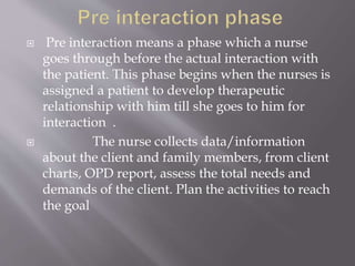 Pre interaction means a phase which a nurse
goes through before the actual interaction with
the patient. This phase begins when the nurses is
assigned a patient to develop therapeutic
relationship with him till she goes to him for
interaction .
 The nurse collects data/information
about the client and family members, from client
charts, OPD report, assess the total needs and
demands of the client. Plan the activities to reach
the goal
 