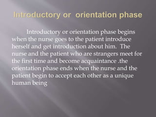 Introductory or orientation phase begins
when the nurse goes to the patient introduce
herself and get introduction about him. The
nurse and the patient who are strangers meet for
the first time and become acquaintance .the
orientation phase ends when the nurse and the
patient begin to accept each other as a unique
human being
 