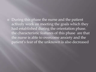  During this phase the nurse and the patient
actively work on meeting the goals which they
had established during the orientation phase.
the characteristic features of this phase are that
the nurse is able to overcome anxiety and the
patient’s fear of the unknown is also decreased
 
