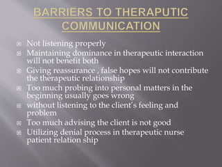  Not listening properly
 Maintaining dominance in therapeutic interaction
will not benefit both
 Giving reassurance , false hopes will not contribute
the therapeutic relationship
 Too much probing into personal matters in the
beginning usually goes wrong
 without listening to the client’s feeling and
problem
 Too much advising the client is not good
 Utilizing denial process in therapeutic nurse
patient relation ship
 