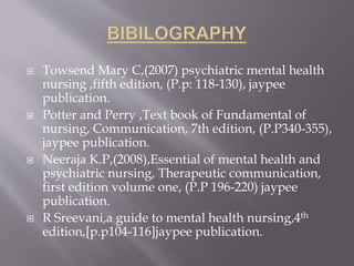  Towsend Mary C,(2007) psychiatric mental health
nursing ,fifth edition, (P.p: 118-130), jaypee
publication.
 Potter and Perry ,Text book of Fundamental of
nursing, Communication, 7th edition, (P.P340-355),
jaypee publication.
 Neeraja K.P,(2008),Essential of mental health and
psychiatric nursing, Therapeutic communication,
first edition volume one, (P.P 196-220) jaypee
publication.
 R Sreevani,a guide to mental health nursing,4th
edition,[p.p104-116]jaypee publication.
 