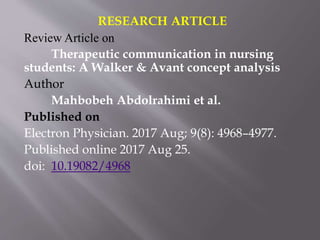 RESEARCH ARTICLE
Review Article on
Therapeutic communication in nursing
students: A Walker & Avant concept analysis
Author
Mahbobeh Abdolrahimi et al.
Published on
Electron Physician. 2017 Aug; 9(8): 4968–4977.
Published online 2017 Aug 25.
doi: 10.19082/4968
 