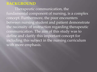BACKGROUND
Therapeutic communication, the
fundamental component of nursing, is a complex
concept. Furthermore, the poor encounters
between nursing student and patient demonstrate
the necessity of instruction regarding therapeutic
communication. The aim of this study was to
define and clarify this important concept for
including this subject in the nursing curriculum
with more emphasis.
 