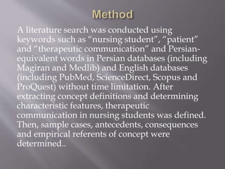 A literature search was conducted using
keywords such as “nursing student”, “patient”
and “therapeutic communication” and Persian-
equivalent words in Persian databases (including
Magiran and Medlib) and English databases
(including PubMed, ScienceDirect, Scopus and
ProQuest) without time limitation. After
extracting concept definitions and determining
characteristic features, therapeutic
communication in nursing students was defined.
Then, sample cases, antecedents, consequences
and empirical referents of concept were
determined..
 