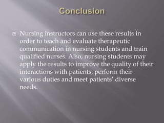  Nursing instructors can use these results in
order to teach and evaluate therapeutic
communication in nursing students and train
qualified nurses. Also, nursing students may
apply the results to improve the quality of their
interactions with patients, perform their
various duties and meet patients’ diverse
needs.
 