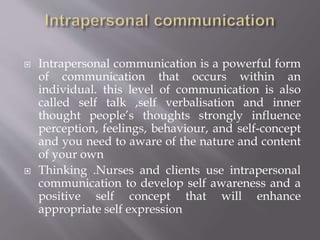  Intrapersonal communication is a powerful form
of communication that occurs within an
individual. this level of communication is also
called self talk ,self verbalisation and inner
thought people’s thoughts strongly influence
perception, feelings, behaviour, and self-concept
and you need to aware of the nature and content
of your own
 Thinking .Nurses and clients use intrapersonal
communication to develop self awareness and a
positive self concept that will enhance
appropriate self expression
 