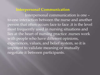 Interpersonal Communication
Interpersonal communication is one –
to-one interaction between the nurse and another
person that often occurs face to face .it is the level
most frequently used in nursing situations and
lies at the heart of nursing practice .nurses work
with people who have different opinions,
experiences, values, and belief system, so it is
impotent to validate meaning or mutually
negotiate it between participants.
 