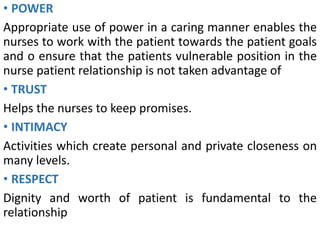 • POWER
Appropriate use of power in a caring manner enables the
nurses to work with the patient towards the patient goals
and o ensure that the patients vulnerable position in the
nurse patient relationship is not taken advantage of
• TRUST
Helps the nurses to keep promises.
• INTIMACY
Activities which create personal and private closeness on
many levels.
• RESPECT
Dignity and worth of patient is fundamental to the
relationship
 