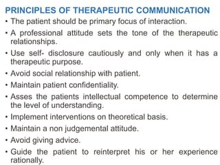 PRINCIPLES OF THERAPEUTIC COMMUNICATION
• The patient should be primary focus of interaction.
• A professional attitude sets the tone of the therapeutic
relationships.
• Use self- disclosure cautiously and only when it has a
therapeutic purpose.
• Avoid social relationship with patient.
• Maintain patient confidentiality.
• Asses the patients intellectual competence to determine
the level of understanding.
• Implement interventions on theoretical basis.
• Maintain a non judgemental attitude.
• Avoid giving advice.
• Guide the patient to reinterpret his or her experience
rationally.
 