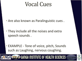 Vocal Cues
• Are also known as Paralinguistic cues .
• They include all the noises and extra
speech sounds .
• EXAMPLE - Tone of voice, pitch, Sounds
such as Laughing, nervous coughing.
 