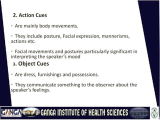 2. Action Cues
• Are mainly body movements.
• They include posture, Facial expression, mannerisms,
actions etc.
• Facial movements and postures particularly significant in
interpreting the speaker’s mood
3. Object Cues
• Are dress, furnishings and possessions.
• They communicate something to the observer about the
speaker’s feelings.
 