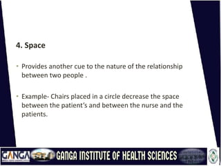 4. Space
• Provides another cue to the nature of the relationship
between two people .
• Example- Chairs placed in a circle decrease the space
between the patient’s and between the nurse and the
patients.
 