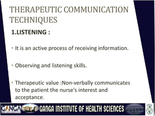 THERAPEUTIC COMMUNICATION
TECHNIQUES
1.LISTENING :
• It is an active process of receiving information.
• Observing and listening skills.
• Therapeutic value :Non-verbally communicates
to the patient the nurse's interest and
acceptance.
 