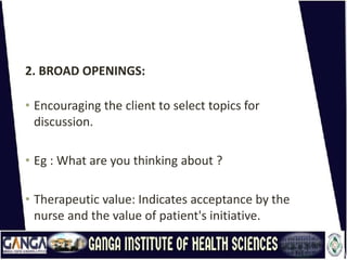 2. BROAD OPENINGS:
• Encouraging the client to select topics for
discussion.
• Eg : What are you thinking about ?
• Therapeutic value: Indicates acceptance by the
nurse and the value of patient's initiative.
 