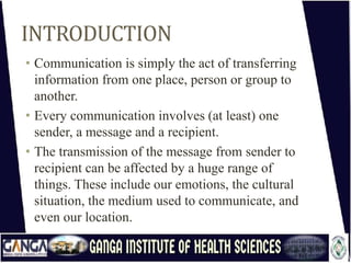 INTRODUCTION
• Communication is simply the act of transferring
information from one place, person or group to
another.
• Every communication involves (at least) one
sender, a message and a recipient.
• The transmission of the message from sender to
recipient can be affected by a huge range of
things. These include our emotions, the cultural
situation, the medium used to communicate, and
even our location.
 