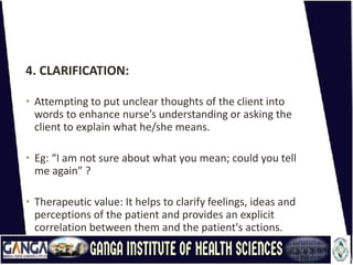 4. CLARIFICATION:
• Attempting to put unclear thoughts of the client into
words to enhance nurse’s understanding or asking the
client to explain what he/she means.
• Eg: “I am not sure about what you mean; could you tell
me again” ?
• Therapeutic value: It helps to clarify feelings, ideas and
perceptions of the patient and provides an explicit
correlation between them and the patient's actions.
 