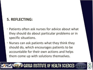 5. REFLECTING:
• Patients often ask nurses for advice about what
they should do about particular problems or in
specific situations.
• Nurses can ask patients what they think they
should do, which encourages patients to be
accountable for their own actions and helps
them come up with solutions themselves.
 