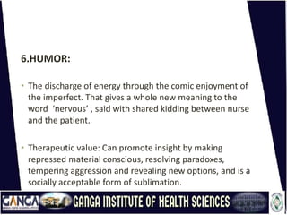 6.HUMOR:
• The discharge of energy through the comic enjoyment of
the imperfect. That gives a whole new meaning to the
word ‘nervous’ , said with shared kidding between nurse
and the patient.
• Therapeutic value: Can promote insight by making
repressed material conscious, resolving paradoxes,
tempering aggression and revealing new options, and is a
socially acceptable form of sublimation.
 