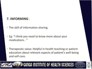 7. INFORMING :
• The skill of information sharing.
• Eg: “I think you need to know more about your
medications . ”
• Therapeutic value: Helpful in health teaching or patient
education about relevant aspects of patient's well-being
and self-care.
 
