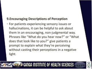 9.Encouraging Descriptions of Perception
• For patients experiencing sensory issues or
hallucinations, it can be helpful to ask about
them in an encouraging, non-judgmental way.
Phrases like “What do you hear now?” or “What
does that look like to you?” give patients a
prompt to explain what they’re perceiving
without casting their perceptions in a negative
light.
 