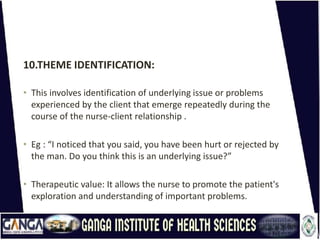 10.THEME IDENTIFICATION:
• This involves identification of underlying issue or problems
experienced by the client that emerge repeatedly during the
course of the nurse-client relationship .
• Eg : “I noticed that you said, you have been hurt or rejected by
the man. Do you think this is an underlying issue?”
• Therapeutic value: It allows the nurse to promote the patient's
exploration and understanding of important problems.
 