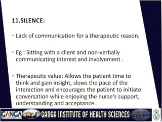 11.SILENCE:
• Lack of communication for a therapeutic reason.
• Eg : Sitting with a client and non-verbally
communicating interest and involvement .
• Therapeutic value: Allows the patient time to
think and gain insight, slows the pace of the
interaction and encourages the patient to initiate
conversation while enjoying the nurse's support,
understanding and acceptance.
 