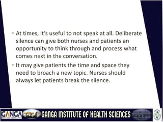 • At times, it’s useful to not speak at all. Deliberate
silence can give both nurses and patients an
opportunity to think through and process what
comes next in the conversation.
• It may give patients the time and space they
need to broach a new topic. Nurses should
always let patients break the silence.
 