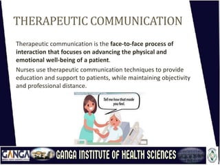 THERAPEUTIC COMMUNICATION
Therapeutic communication is the face-to-face process of
interaction that focuses on advancing the physical and
emotional well-being of a patient.
Nurses use therapeutic communication techniques to provide
education and support to patients, while maintaining objectivity
and professional distance.
 