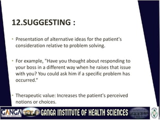 12.SUGGESTING :
• Presentation of alternative ideas for the patient's
consideration relative to problem solving.
• For example, "Have you thought about responding to
your boss in a different way when he raises that issue
with you? You could ask him if a specific problem has
occurred.“
• Therapeutic value: Increases the patient's perceived
notions or choices.
 