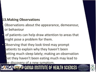 13.Making Observations
• Observations about the appearance, demeanour,
or behaviour
• of patients can help draw attention to areas that
might pose a problem for them.
• Observing that they look tired may prompt
patients to explain why they haven’t been
getting much sleep lately; making an observation
that they haven’t been eating much may lead to
the discovery of a new symptom.
 